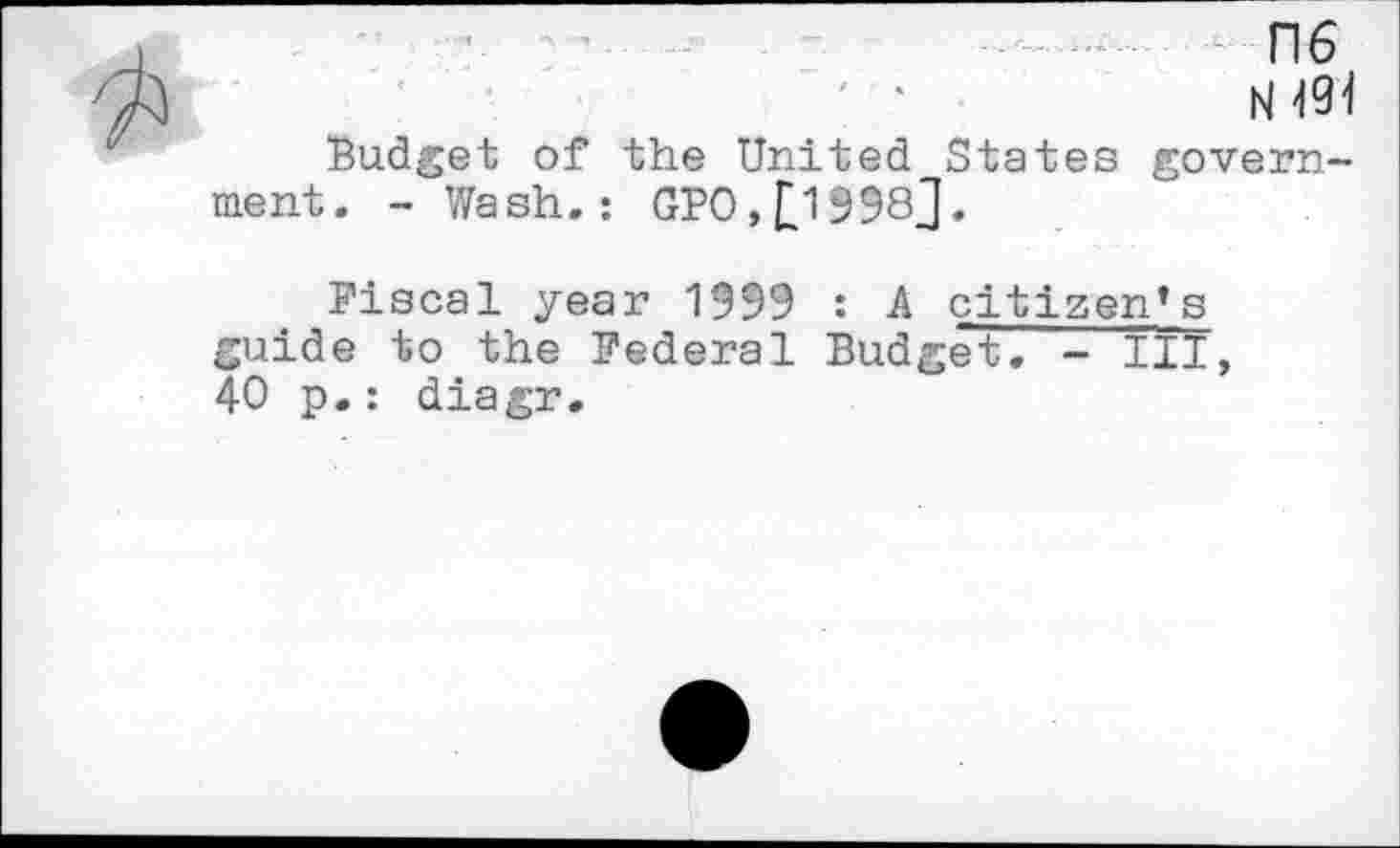 ﻿ns
N 494
Budget of the United States government. - Wash.: GBO,£1998J.
Fiscal year 1999 : A citizen’s guide to the Federal Budget. - III, 40 p.: diagr.